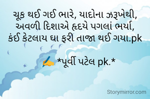 ચૂક થઈ ગઈ ભારે, યાદોના ઝરૂખેથી,
અવળી દિશાએ હૃદયે પગલાં ભર્યા,
કંઈ કેટલાય ઘા ફરી તાજા થઈ ગયા.pk

   ✍️ *પૂર્વી પટેલ pk.*



