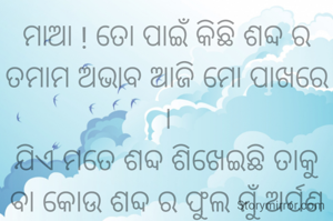 ମାଆ ! ତୋ ପାଇଁ କିଛି ଶବ୍ଦ ର ତମାମ ଅଭାବ ଆଜି ମୋ ପାଖରେ ।
ଯିଏ ମତେ ଶବ୍ଦ ଶିଖେଇଛି ତାକୁ ବା କୋଉ ଶବ୍ଦ ର ଫୁଲ ମୁଁ ଅର୍ପଣ କରିପାରିବି ।

ମତେ ଏଇ ସୁନ୍ଦର ପୃଥିବୀକୁ ଆଣିଥିବାରୁ ତତେ କୋଟି କୋଟି ପ୍ରଣାମ। 
ଜୀବନରେ ଚାଲି ଶିଖେଇ ଥିବାରୁ ମୋର ଲହୁ ରେ ସ୍ୱାଭିମାନ ଦେଇଥିବାରୁ ତତେ ଅଶେଷ ଧନ୍ୟବାଦ ମା' । 