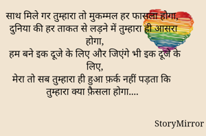 साथ मिले गर तुम्हारा तो मुकम्मल हर फासला होगा,
दुनिया की हर ताकत से लड़ने में तुम्हारा ही आसरा होगा,
हम बने इक दूजे के लिए और जिएंगे भी इक दूजे के लिए,
मेरा तो सब तुम्हारा ही हुआ फ़र्क नहीं पड़ता कि तुम्हारा क्या फ़ैसला होगा...