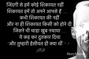 जिंदगी से हमें कोई शिकायत नहीं 
शिकायत हमें तो अपने आपसे हैं ....
 कभी शिकायत की नहीं और ना ही शिकायत किसी को होने दी ! 
जिसने भी चाहा खुब नचाया .... 
ये कह कर दुतकार दिया 
“और तुम्हारी हैसीयत ही क्या थीं “ !
 PD 