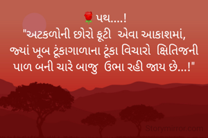 🌹પથ....!
"અટકળોની છોરો ફૂટી  એવા આકાશમાં,
જ્યાં ખૂબ ટૂંકાગાળાના ટૂંકા વિચારો  ક્ષિતિજની પાળ બની ચારે બાજુ  ઉભા રહી જાય છે...!"