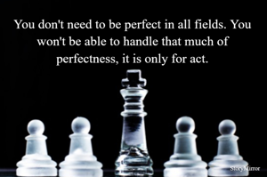 You don't need to be perfect in all fields. You won't be able to handle that much of perfectness, it is only for act.