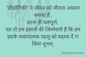 "प्रौद्योगिकी" ने जीवन को जीतना आसान बनाया है ,
उतना ही कष्टपूर्ण, 
यह तो हम इंसानों की जिम्मेवारी है कि हम इसके सकारात्मक पहलू को बढ़ावा दें !!!
श्रिया शुभम् 