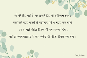 जो मेरे लिए सही है ,वह तुम्हारे लिए भी सही जान सको ;

जहाँ मुझे गलत मानते हो ,वहाँ खुद को भी गलत कह सको ;

तब ही मुझे महिला दिवस की शुभकामनायें देना ,

नहीं तो अपने पाखण्ड के साथ अकेले ही महिला दिवस मना लेना । 