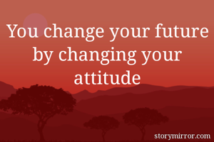 You change your future by changing your attitude
