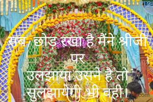 सब  छोड़ रखा है मैंने श्रीजी पर
उलझाया उसने है तो सुलझायेगी भी वही।