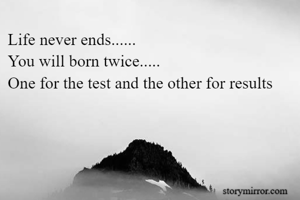 Life never ends...... 
You will born twice.....
One for the test and the other for results 