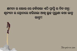 କ୍ଷମତା ର ଲୋଭ ରେ ଜଳିଗଲା ଏଠି ପ୍ରାପ୍ତି ର ଦିନ ସବୁ;
ଶୂନ୍ୟତା ର ସ୍ରୋତରେ ଝରିଗଲା ଆଖି ଲୁହ ପୁରୁଣା କଥା ଭାବୁ ଭାବୁ!!