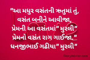 "આ મધુર વસંતની ઋતુમાં તું,
વસંત બનીને આવીજા,
પ્રેમની આ વસંતમાં" મુરલી"
પ્રેમનો વસંત રાગ ગાઈજા."
ધનજીભાઈ ગઢીયા" મુરલી" 