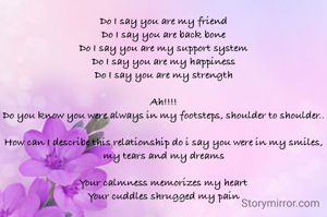Do I say you are my friend
Do I say you are back bone
Do I say you are my support system
Do I say you are my happiness
Do I say you are my strength

Ah!!!!
Do you know you were always in my footsteps, shoulder to shoulder..

How can I describe this relationship do i say you were in my smiles, my tears and my dreams

Your calmness memorizes my heart
Your cuddles shrugged my pain
