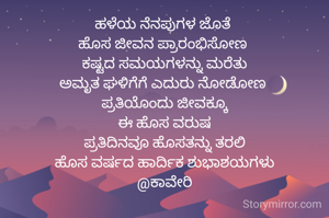 ಹಳೆಯ ನೆನಪುಗಳ ಜೊತೆ 
ಹೊಸ ಜೀವನ ಪ್ರಾರಂಭಿಸೋಣ 
ಕಷ್ಟದ ಸಮಯಗಳನ್ನು ಮರೆತು
ಅಮೃತ ಘಳಿಗೆಗೆ ಎದುರು ನೋಡೋಣ 
ಪ್ರತಿಯೊಂದು ಜೀವಕ್ಕೂ
ಈ ಹೊಸ ವರುಷ
ಪ್ರತಿದಿನವೂ ಹೊಸತನ್ನು ತರಲಿ
ಹೊಸ ವರ್ಷದ ಹಾರ್ದಿಕ ಶುಭಾಶಯಗಳು
@ಕಾವೇರಿ