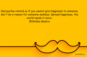 Sad quotes remind us if you cannot give happiness to someone, don't be a reason for someone sadness. Spread happiness, the world needs it more.
@Shikha Mishra