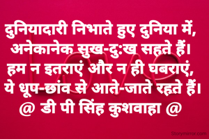 दुनियादारी निभाते हुए दुनिया में,
अनेकानेक सुख-दु:ख सहते हैं।
हम न इतराएं और न ही घबराएं,
 ये धूप-छांव से आते-जाते रहते हैं।
@ डी पी सिंह कुशवाहा @
