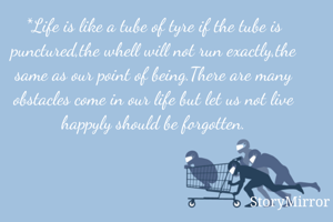 *Life is like a tube of tyre if the tube is punctured,the whell will not run exactly,the same as our point of being.There are many obstacles come in our life but let us not live happyly should be forgotten.
