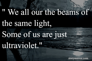 " We all our the beams of the same light,
Some of us are just ultraviolet."