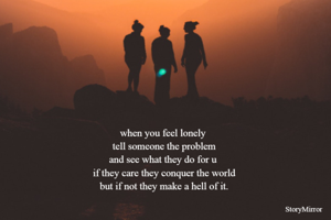 when you feel lonely 
tell someone the problem
and see what they do for u 
 if they care they conquer the world 
but if not they make a hell of it.