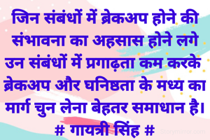 जिन संबंधों में ब्रेकअप होने की
संभावना का अहसास होने लगे
उन संबंधों में प्रगाढ़ता कम करके 
ब्रेकअप और घनिष्ठता के मध्य का
मार्ग चुन लेना बेहतर समाधान है।
# गायत्री सिंह #