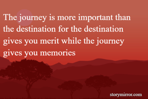 The journey is more important than the destination for the destination gives you merit while the journey gives you memories 