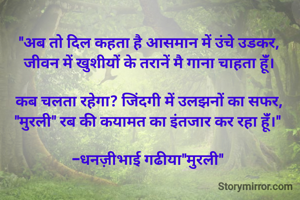 "अब तो दिल कहता है आसमान में उंचे उडकर,
जीवन में खुशीयों के तरानें मै गाना चाहता हूंँ।

कब चलता रहेगा? जिंदगी में उलझनों का सफर,
"मुरली" रब की कयामत का इंतजार कर रहा हूंँ।" 

-धनज़ीभाई गढीया"मुरली" 