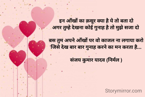 इन आँखों का क़सूर क्या है ये तो बता दो
अगर तुम्हे देखना कोई गुनाह है तो मुझे सजा दो 

बस तुम अपने आँखों पर वो काजल ना लगाया करो
जिसे देख बार बार गुनाह करने का मन करता है...

संजय कुमार यादव (निर्मल )