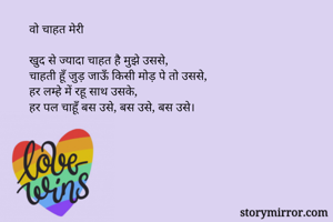 वो चाहत मेरी 

खुद से ज्यादा चाहत है मुझे उससे,
चाहती हूँ जुड़ जाऊँ किसी मोड़ पे तो उससे,
हर लम्हे में रहू साथ उसके,
हर पल चाहूँ बस उसे, बस उसे, बस उसे।
 
