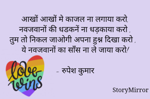 आखों आखों मे काजल ना लगाया करो,
नवजवानों की धडकनें ना धड़काया करो ,
तुम तो निकल जाओगी अपना हुश्न दिखा करो ,
ये नवजवानों का साँस ना ले जाया करो!

- रुपेश कुमार
