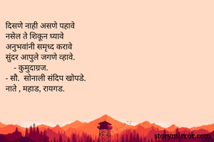 दिसणे नाही असणे पहावे
नसेल ते शिकून घ्यावे
अनुभवांनी समृध्द करावे 
सुंदर आपुले जगणे व्हावे.
    - कुमुदाग्रज.
- सौ.‌ सोनाली संदिप खोपडे.
नाते , महाड, रायगड.