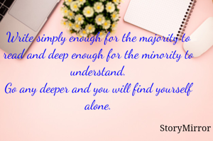 Write simply enough for the majority to read and deep enough for the minority to understand.
Go any deeper and you will find yourself alone.