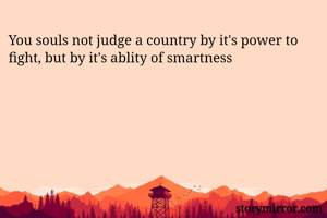 You souls not judge a country by it's power to fight, but by it's ablity of smartness