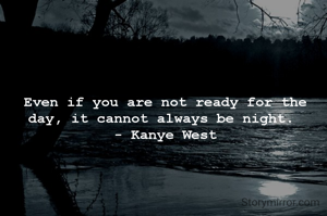 Even if you are not ready for the day, it cannot always be night. 
- Kanye West