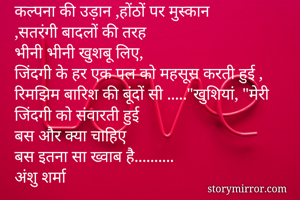 कल्पना की उड़ान ,होंठों पर मुस्कान
,सतरंगी बादलों की तरह
भीनी भीनी खुशबू लिए, 
जिंदगी के हर एक पल को महसूस करती हुई , रिमझिम बारिश की बूंदों सी ....."खुशियां, "मेरी जिंदगी को संवारती हुई 
बस और क्या चाहिए
बस इतना सा ख्वाब है..........
अंशु शर्मा