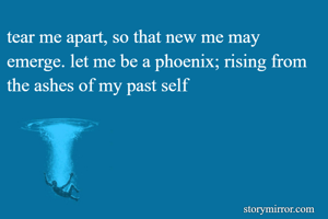 tear me apart, so that new me may emerge. let me be a phoenix; rising from the ashes of my past self