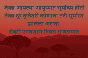 जेव्हा आपल्या आयुष्यात सूर्योदय होतो तेव्हा दूर कुठेतरी कोणाचा तरी सूर्यास्त झालेला असतो.
शेवटी उगवणारा दिवस मावळणार