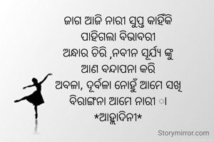ଜାଗ ଆଜି ନାରୀ ସୁପ୍ତ କାହିଁକି
ପାହିଗଲା ବିଭାବରୀ
ଅନ୍ଧାର ଚିରି ,ନବୀନ ସୂର୍ଯ୍ୟ ଙ୍କୁ
ଆଣ ବନ୍ଦାପନା କରି
ଅବଳା, ଦୂର୍ବଳା ନୋହୁଁ ଆମେ ସଖି
ବିରାଙ୍ଗନା ଆମେ ନାରୀ ା
*ଆହ୍ଲାଦିନୀ*