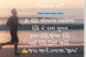 "આરોગ્ય મંત્ર"
➖️➖️➖️➖️
ૐ દેહિં સૌભાગ્ય આરોગ્યં. 
દેહિં મે પરમં સુખમ.
રૂપમ દેહિં,જયમ દેહિં.
યશો દેહિં,દ્વિશો જહિં. 
✍️જયા.જાની.તળાજા.'જીયા' 