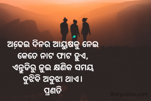ଅଢେ଼ଇ ଦିନର ଆୟୁଷକୁ ନେଇ
କେତେ ନାଟ ଫାଟ ହୁଏ,
ଏନ୍ତୁଡିରୁ ଜୁଇ କ୍ଷଣିକ ସମୟ
ବୁଝିବି ଅବୁଝା ଥାଏ।
ପ୍ରଣତି