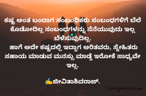 ಕಷ್ಟ ಅಂತ ಬಂದಾಗ ಸಂಬಂಧಿಕರು ಸಂಬಂಧಗಳಿಗೆ ಬೆಲೆ ಕೊಡೋದಿಲ್ಲ ಸಂಬಂಧಗಳನ್ನು ನೆನೆಯುವುದು ಇಲ್ಲ ಬೆಳೆಸುವುದಿಲ್ಲ.
 ಹಾಗೆ ಅದೇ ಕಷ್ಟದಲ್ಲಿ ಇದ್ದಾಗ ಅರಿತವರು, ಸ್ನೇಹಿತರು ಸಹಾಯ ಮಾಡುವ ಮನಸ್ಸು ಮಾಡ್ದೆ ಇರೋಕೆ ಸಾಧ್ಯವೇ ಇಲ್ಲ.

✍️ಜೀವಿತಾಶಿವರಾಜ್.