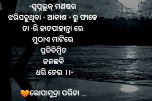 "ସ୍ବପ୍ନଭୁକ୍ ମଣିଷର 
ଝରିପଡୁଥିବା " ଆକାଶ " ରୁ ଫାଳେ 
ତା 'ରି ହାତପାହାନ୍ତା ରେ 
ମୁଠାଏ ମାଟିରେ 
ପ୍ରତିବିମ୍ବିତ
 ଜଳଛବି 
 ଧରି ନେଉ ।।"

🧡ଲୋପାମୁଦ୍ରା ପରିଡା ...