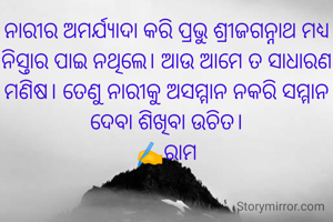 ନାରୀର ଅମର୍ଯ୍ୟାଦା କରି ପ୍ରଭୁ ଶ୍ରୀଜଗନ୍ନାଥ ମଧ୍ୟ ନିସ୍ତାର ପାଇ ନଥିଲେ। ଆଉ ଆମେ ତ ସାଧାରଣ ମଣିଷ। ତେଣୁ ନାରୀକୁ ଅସମ୍ମାନ ନକରି ସମ୍ମାନ ଦେବା ଶିଖିବା ଉଚିତ।
✍️ରାମ