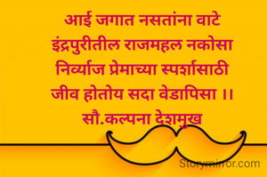 आई जगात नसतांना वाटे
इंद्रपुरीतील राजमहल नकोसा
निर्व्याज प्रेमाच्या स्पर्शासाठी
जीव होतोय सदा वेडापिसा ।।
सौ.कल्पना देशमुख