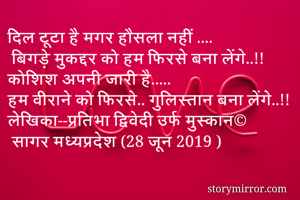 दिल टूटा है मगर हौसला नहीं ....
 बिगड़े मुकद्दर को हम फिरसे बना लेंगे..!!
कोशिश अपनी जारी है.....
हम वीराने को फिरसे.. गुलिस्तान बना लेंगे..!!
लेखिका--प्रतिभा द्विवेदी उर्फ मुस्कान©
 सागर मध्यप्रदेश (28 जून 2019 )