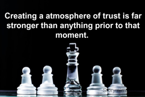 Creating a atmosphere of trust is far stronger than anything prior to that moment. 