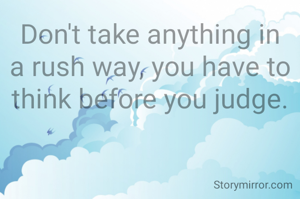 Don't take anything in a rush way, you have to think before you judge.