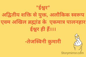 "ईश्वर"
अद्वितीय शक्ति से युक्त, अलौकिक स्वरूप एवम अखिल ब्रह्मांड के  एकमात्र पालनहार ईश्वर ही हैं।।।

-तेजस्विनी कुमारी
