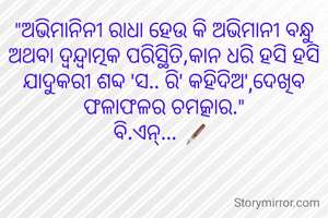 "ଅଭିମାନିନୀ ରାଧା ହେଉ କି ଅଭିମାନୀ ବନ୍ଧୁ ଅଥବା ଦ୍ବନ୍ଦ୍ବାତ୍ମକ ପରିସ୍ଥିତି,କାନ ଧରି ହସି ହସି ଯାଦୁକରୀ ଶବ୍ଦ 'ସ.. ରି' କହିଦିଅ',ଦେଖିବ ଫଳାଫଳର ଚମତ୍କାର."
ବି.ଏନ୍... 🖋️ 