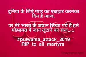 दुनिया के लिये प्यार का एझहार करनेका दिन है आज,

पर मेरे भारत के जवान सिखा गये है हमे मोह्हबत पे जान लुटाने का राज..... 

#pulwama_attack_2019
RIP_to_all_martyrs 
