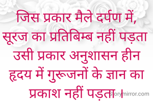 जिस प्रकार मैले दर्पण में,
सूरज का प्रतिबिम्ब नहीं पड़ता 
उसी प्रकार अनुशासन हीन हृदय में गुुरूजनों के ज्ञान का
प्रकाश नहीं पड़ता ।

 
