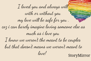 I loved you and always will 
with or without you 
my love will be safe for you .
coz i can barely imagine loving someone else as much as i love you 
I know we weren't the meant to be couples 
but that doesn't means we weren't meant to love!  