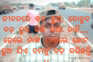 ଜୀବନରେ ବଡ଼ ହୁଅ, ବୋହୁତ ବଡ଼ ହୁଅ କିଛି କଥା ନାହିଁ,,,,
ହେଲେ ତାଙ୍କ ପାଖରେ ଛୋଟ ହୁଅ ଯିଏ ତମକୁ ବଡ଼ କରିଛନ୍ତି ।।