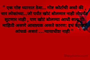 " एक गोष्ट ध्यानात ठेवा... गोष्ट कोर्टाची असो की , चार लोकांच्या...जो पर्यंत खोटं बोलणार नाही तोपर्यंत सुटणार नाही , पण खोटं बोलण्या आधी सत्य ची माहिती असणे आवश्यक असते कारण: इथं कायदा आंधळं असतं ...न्यायाधीश नाही "